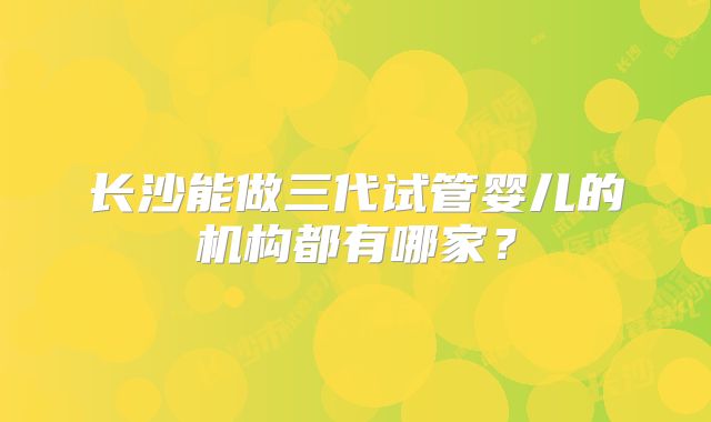 长沙能做三代试管婴儿的机构都有哪家？