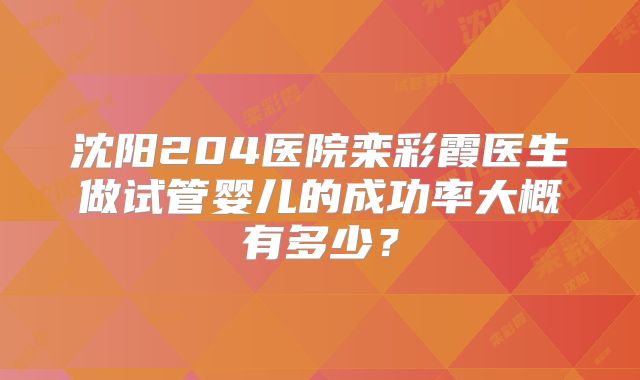 沈阳204医院栾彩霞医生做试管婴儿的成功率大概有多少？