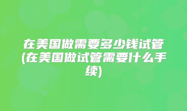 在美国做需要多少钱试管(在美国做试管需要什么手续)