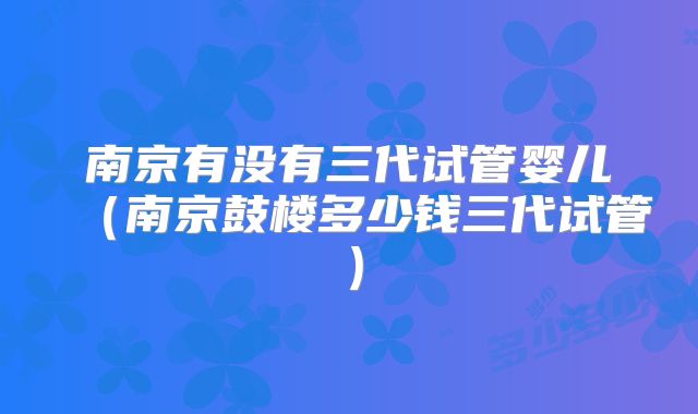 南京有没有三代试管婴儿（南京鼓楼多少钱三代试管）
