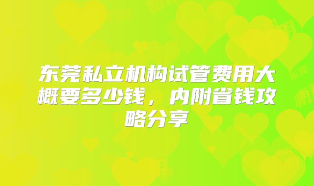 东莞私立机构试管费用大概要多少钱,内附省钱攻略分享