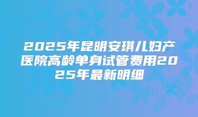 2025年昆明安琪儿妇产医院高龄单身试管费用2025年最新明细
