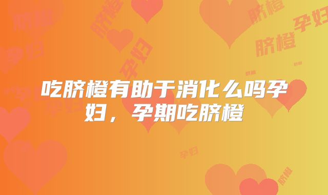 吃脐橙有助于消化么吗孕妇，孕期吃脐橙