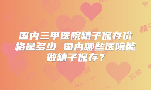 国内三甲医院精子保存价格是多少 国内哪些医院能做精子保存?