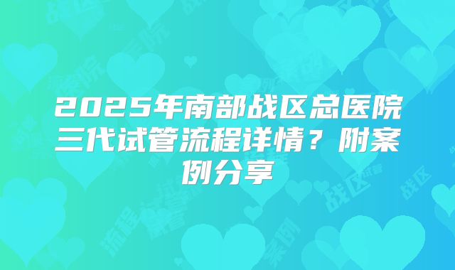 2025年南部战区总医院三代试管流程详情？附案例分享