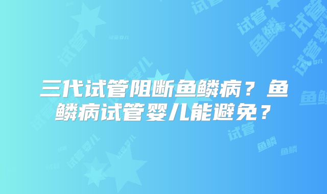 三代试管阻断鱼鳞病？鱼鳞病试管婴儿能避免？
