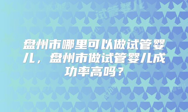 盘州市哪里可以做试管婴儿，盘州市做试管婴儿成功率高吗？