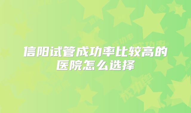 信阳试管成功率比较高的医院怎么选择