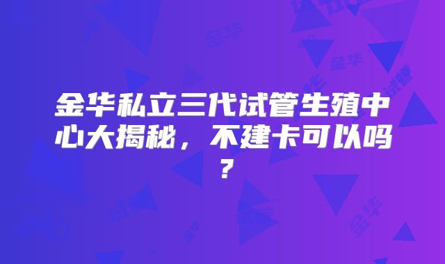 金华私立三代试管生殖中心大揭秘，不建卡可以吗？