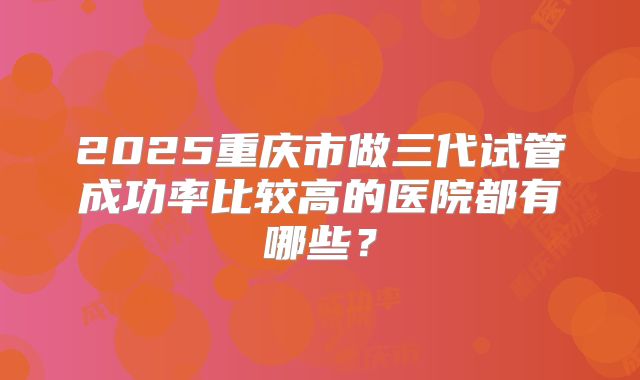 2025重庆市做三代试管成功率比较高的医院都有哪些？