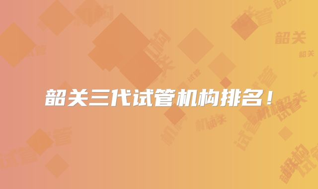 韶关三代试管机构排名！