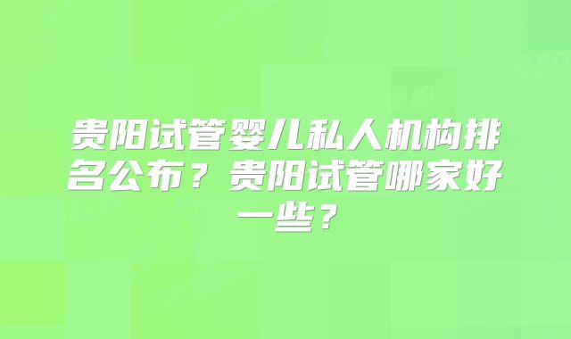 贵阳试管婴儿私人机构排名公布?贵阳试管哪家好一些?