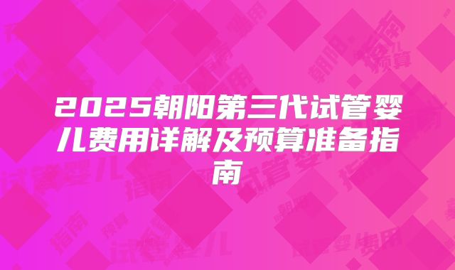 2025朝阳第三代试管婴儿费用详解及预算准备指南