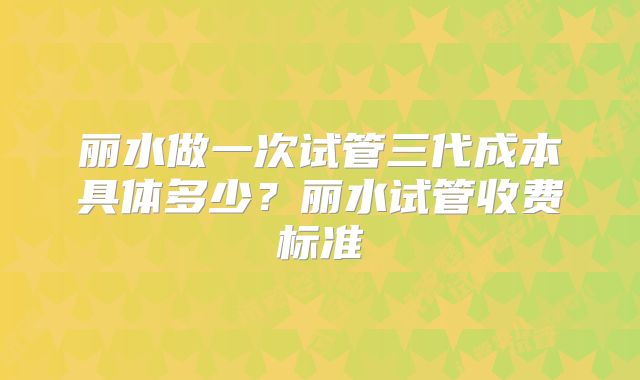 丽水做一次试管三代成本具体多少？丽水试管收费标准