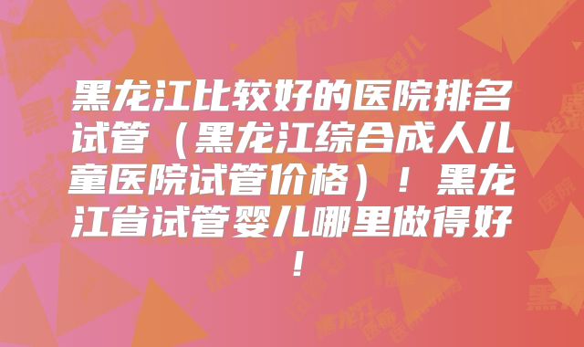 黑龙江比较好的医院排名试管(黑龙江综合成人儿童医院试管价格)!黑龙江省试管婴儿哪里做得好!