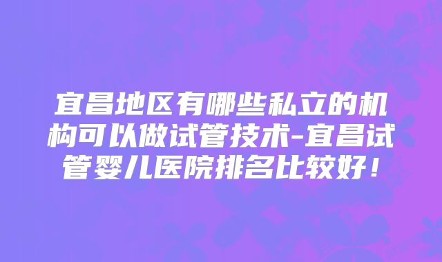 宜昌地区有哪些私立的机构可以做试管技术-宜昌试管婴儿医院排名比较好！
