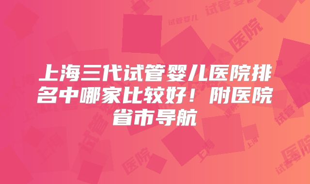 上海三代试管婴儿医院排名中哪家比较好！附医院省市导航