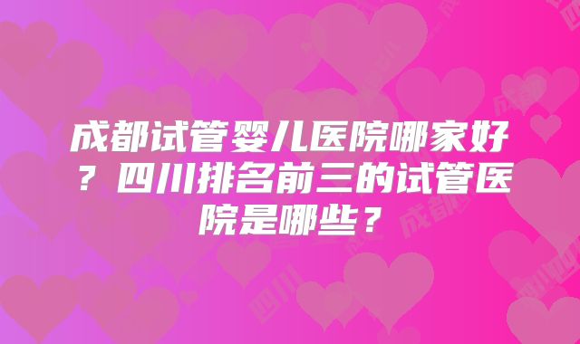 成都试管婴儿医院哪家好？四川排名前三的试管医院是哪些？