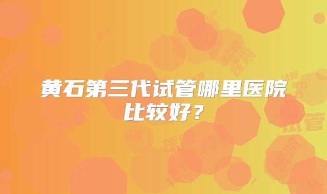 黄石第三代试管哪里医院比较好？