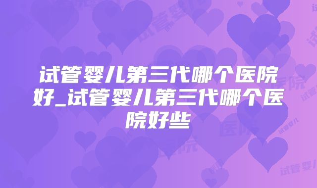 试管婴儿第三代哪个医院好_试管婴儿第三代哪个医院好些