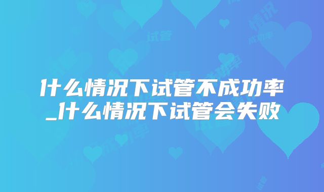 什么情况下试管不成功率_什么情况下试管会失败