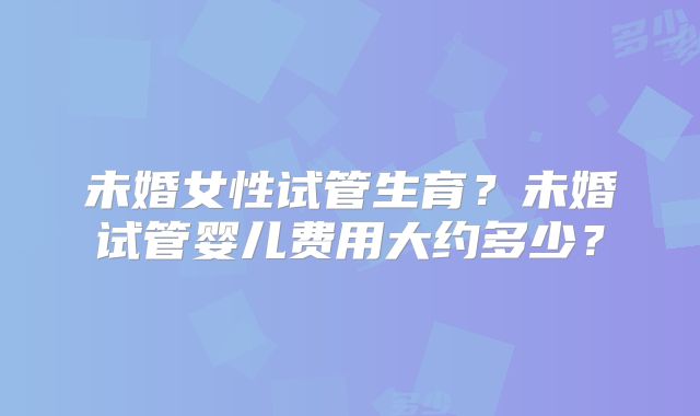 未婚女性试管生育？未婚试管婴儿费用大约多少？