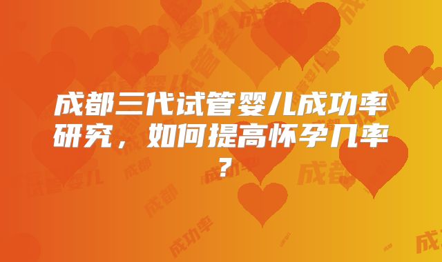 成都三代试管婴儿成功率研究,如何提高怀孕几率?