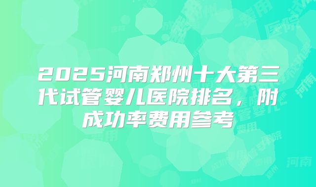 2025河南郑州十大第三代试管婴儿医院排名，附成功率费用参考