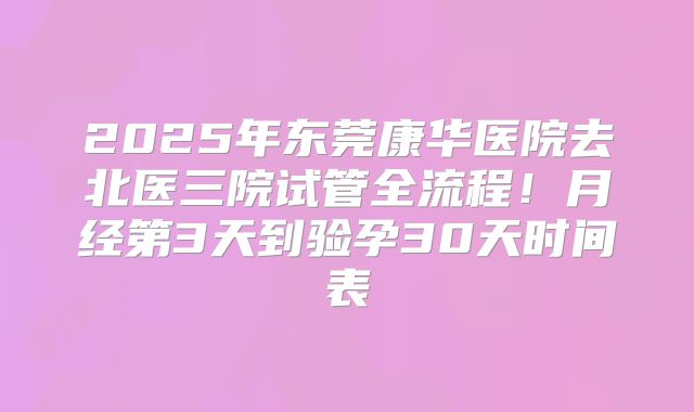 2025年东莞康华医院去北医三院试管全流程！月经第3天到验孕30天时间表