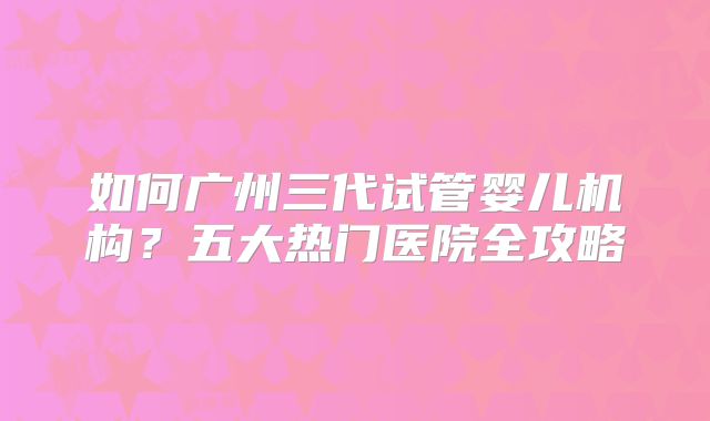如何广州三代试管婴儿机构?五大热门医院全攻略