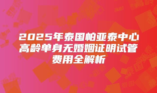 2025年泰国帕亚泰中心高龄单身无婚姻证明试管费用全解析