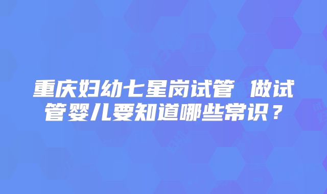 重庆妇幼七星岗试管 做试管婴儿要知道哪些常识？