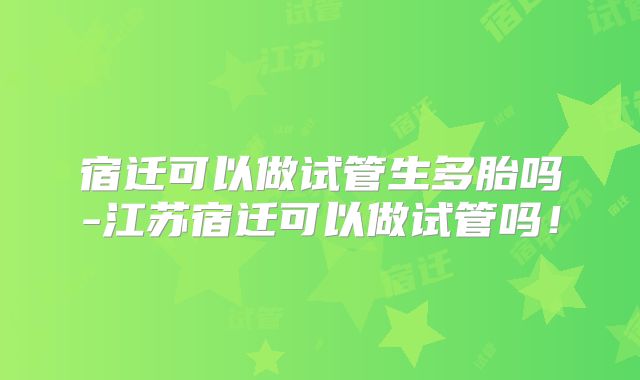 宿迁可以做试管生多胎吗-江苏宿迁可以做试管吗！