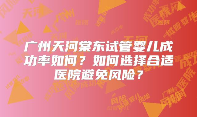 广州天河棠东试管婴儿成功率如何？如何选择合适医院避免风险？