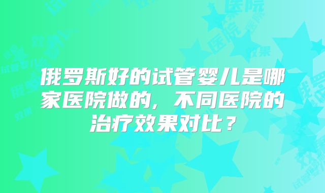 俄罗斯好的试管婴儿是哪家医院做的, 不同医院的治疗效果对比？