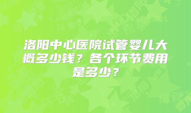 洛阳中心医院试管婴儿大概多少钱?各个环节费用是多少?