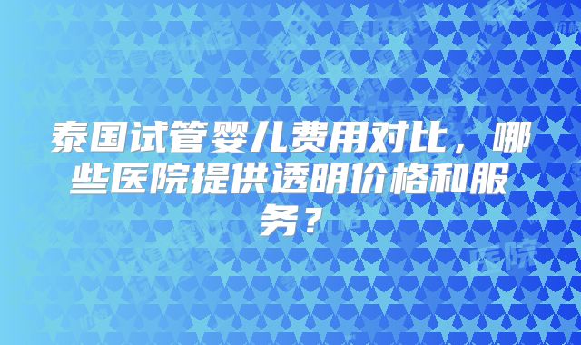 泰国试管婴儿费用对比，哪些医院提供透明价格和服务？