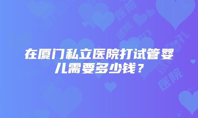 在厦门私立医院打试管婴儿需要多少钱？
