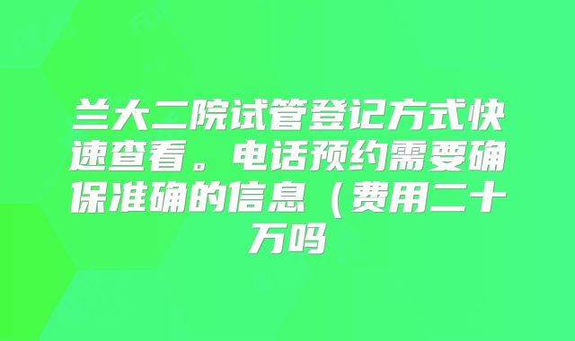 兰大二院试管登记方式快速查看。电话预约需要确保准确的信息（费用二十万吗