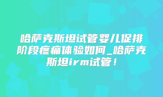 哈萨克斯坦试管婴儿促排阶段疼痛体验如何_哈萨克斯坦irm试管！