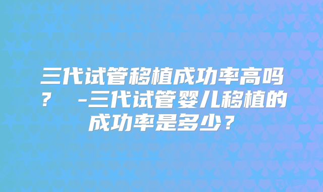 三代试管移植成功率高吗？ -三代试管婴儿移植的成功率是多少？