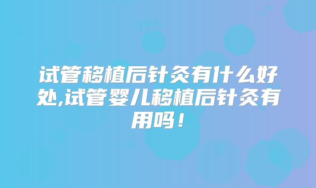 试管移植后针灸有什么好处,试管婴儿移植后针灸有用吗!