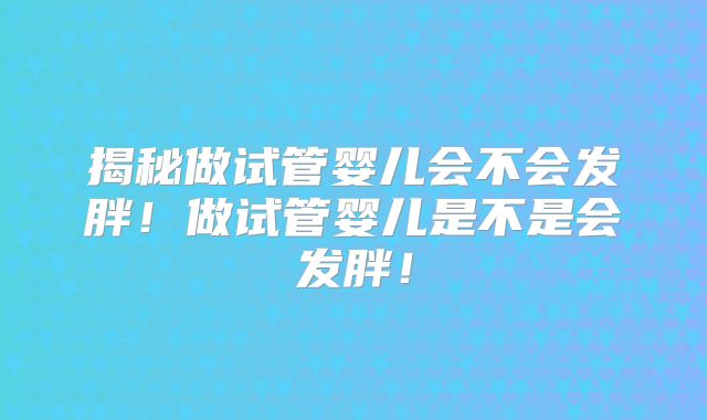 揭秘做试管婴儿会不会发胖！做试管婴儿是不是会发胖！