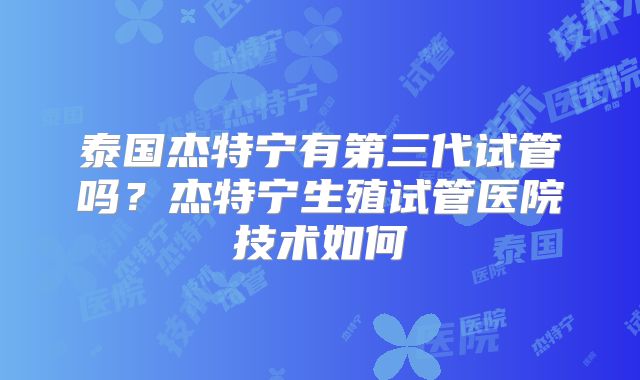 泰国杰特宁有第三代试管吗？杰特宁生殖试管医院技术如何