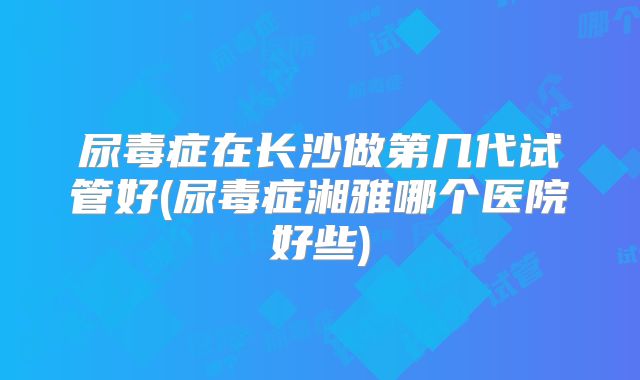 尿毒症在长沙做第几代试管好(尿毒症湘雅哪个医院好些)