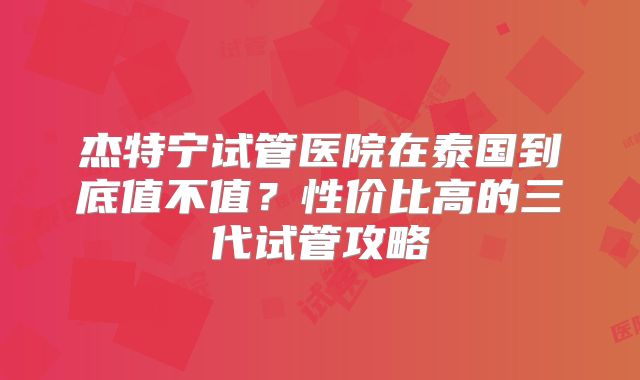 杰特宁试管医院在泰国到底值不值？性价比高的三代试管攻略