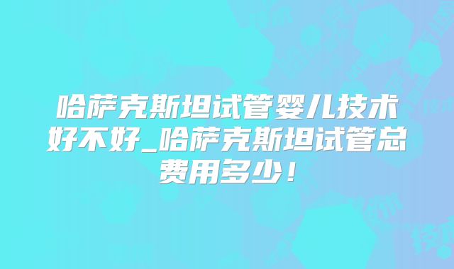 哈萨克斯坦试管婴儿技术好不好_哈萨克斯坦试管总费用多少！