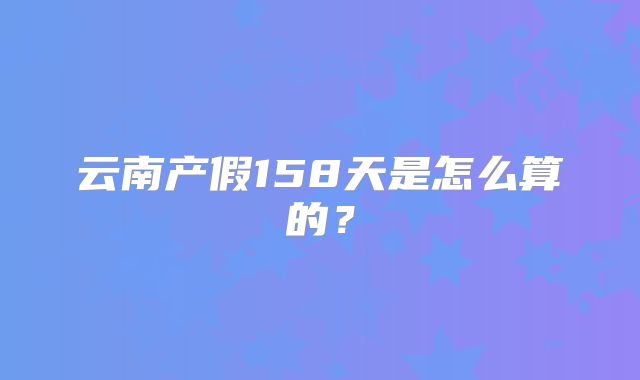 云南产假158天是怎么算的？