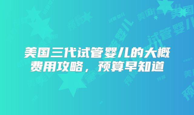 美国三代试管婴儿的大概费用攻略,预算早知道