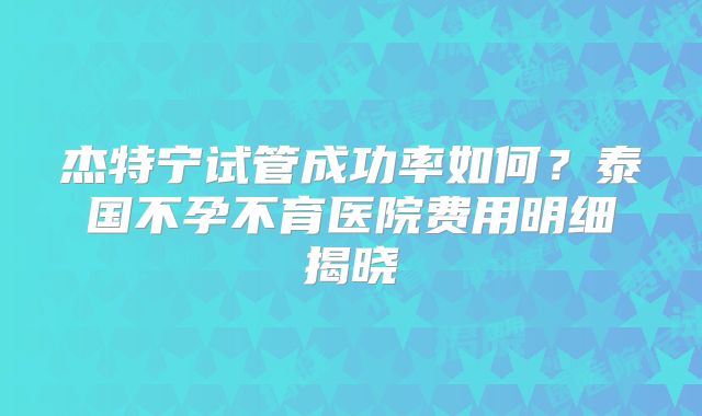 杰特宁试管成功率如何？泰国不孕不育医院费用明细揭晓